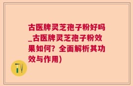 古医牌灵芝孢子粉好吗_古医牌灵芝孢子粉效果如何？全面解析其功效与作用)