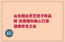 山东烟台灵芝孢子粉品牌 优质原料精心打造健康养生之选