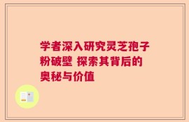 学者深入研究灵芝孢子粉破壁 探索其背后的奥秘与价值