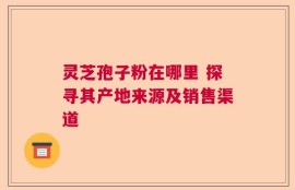 灵芝孢子粉在哪里 探寻其产地来源及销售渠道