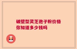 破壁型灵芝孢子粉价格你知道多少钱吗