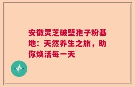 安徽灵芝破壁孢子粉基地：天然养生之旅，助你焕活每一天