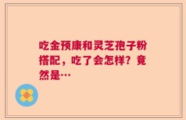 吃金预康和灵芝孢子粉搭配，吃了会怎样？竟然是…