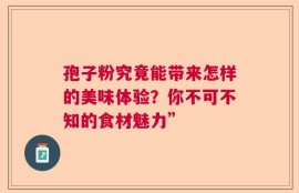 孢子粉究竟能带来怎样的美味体验？你不可不知的食材魅力”