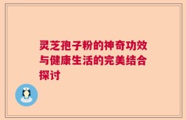 灵芝孢子粉的神奇功效与健康生活的完美结合探讨