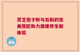 灵芝孢子粉与石斛的完美搭配助力健康养生新体验