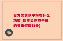 复方灵芝孢子粉有什么功效_探索灵芝孢子粉的多重健康益处)