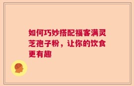 如何巧妙搭配福客满灵芝孢子粉，让你的饮食更有趣