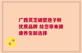 广西灵芝破壁孢子粉 优质品牌 给您带来健康养生新选择