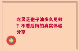 吃灵芝孢子油多久见效？不看后悔的真实体验分享