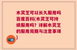 木灵芝可以长久服用吗百度百科(木灵芝可持续服用吗？详解木灵芝的服用周期与注意事项)