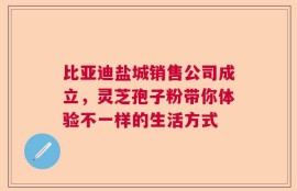 比亚迪盐城销售公司成立，灵芝孢子粉带你体验不一样的生活方式