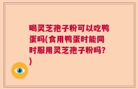 喝灵芝孢子粉可以吃鸭蛋吗(食用鸭蛋时能同时服用灵芝孢子粉吗？)
