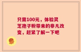 只需100元，体验灵芝孢子粉带来的非凡改变，赶紧了解一下吧
