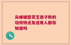 尖峰破壁灵芝孢子粉的功效特点及适用人群你知道吗