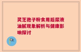 灵芝孢子粉食用后尿液油腻现象解析与健康影响探讨