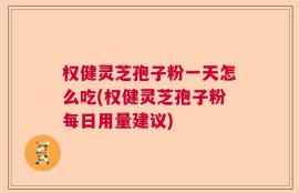 权健灵芝孢子粉一天怎么吃(权健灵芝孢子粉每日用量建议)
