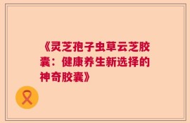 《灵芝孢子虫草云芝胶囊：健康养生新选择的神奇胶囊》