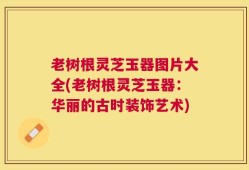 老树根灵芝玉器图片大全(老树根灵芝玉器：华丽的古时装饰艺术)