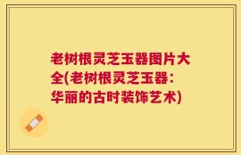 老树根灵芝玉器图片大全(老树根灵芝玉器：华丽的古时装饰艺术)