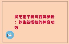 灵芝孢子粉与西洋参粉：养生新搭档的神奇功效