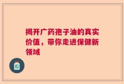 揭开广药孢子油的真实价值，带你走进保健新领域