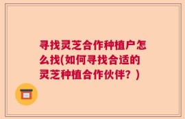 寻找灵芝合作种植户怎么找(如何寻找合适的灵芝种植合作伙伴？)