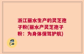 浙江丽水生产的灵芝孢子粉(丽水产灵芝孢子粉：为身体保驾护航)