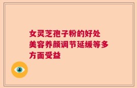 女灵芝孢子粉的好处 美容养颜调节延缓等多方面受益