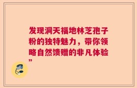 发现洞天福地林芝孢子粉的独特魅力，带你领略自然馈赠的非凡体验”