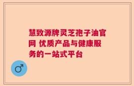 慧致源牌灵芝孢子油官网 优质产品与健康服务的一站式平台