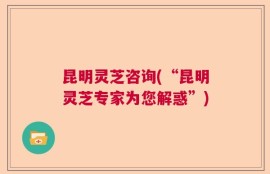 昆明灵芝咨询(“昆明灵芝专家为您解惑”)