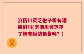济佰川灵芝孢子粉有罐装的吗(济佰川灵芝孢子粉有罐装销售吗？)