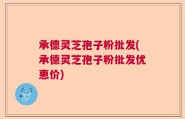承德灵芝孢子粉批发(承德灵芝孢子粉批发优惠价)