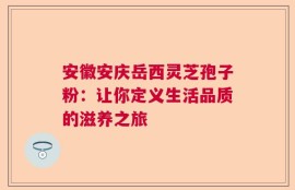 安徽安庆岳西灵芝孢子粉：让你定义生活品质的滋养之旅