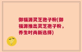 御福源灵芝孢子粉(御福源推出灵芝孢子粉，养生时尚新选择)