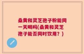 桑黄和灵芝孢子粉能同一天喝吗(桑黄和灵芝孢子能否同时饮用？)