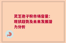 灵芝孢子粉市场容量：现状趋势及未来发展潜力分析
