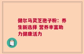 健尔马灵芝孢子粉：养生新选择 营养丰富助力健康活力
