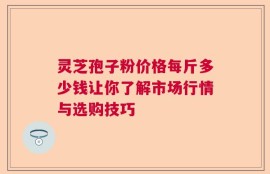 灵芝孢子粉价格每斤多少钱让你了解市场行情与选购技巧