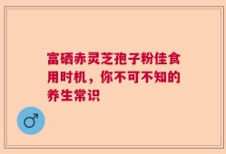 富硒赤灵芝孢子粉佳食用时机，你不可不知的养生常识
