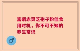 富硒赤灵芝孢子粉佳食用时机，你不可不知的养生常识