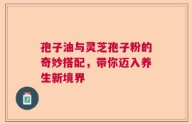 孢子油与灵芝孢子粉的奇妙搭配，带你迈入养生新境界