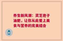 养生新风潮：灵芝孢子油肥，让你从此爱上美食与营养的完美结合