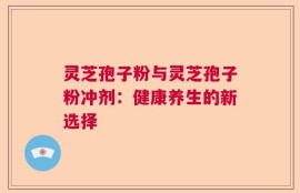 灵芝孢子粉与灵芝孢子粉冲剂：健康养生的新选择