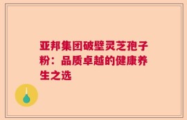 亚邦集团破壁灵芝孢子粉：品质卓越的健康养生之选