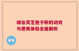 绿谷灵芝孢子粉的功效与使用体验全面解析