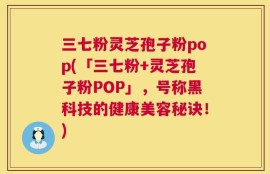 三七粉灵芝孢子粉pop(「三七粉+灵芝孢子粉POP」，号称黑科技的健康美容秘诀！)