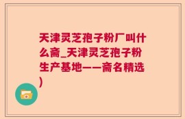 天津灵芝孢子粉厂叫什么斋_天津灵芝孢子粉生产基地——斋名精选)