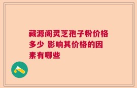 藏源阁灵芝孢子粉价格多少 影响其价格的因素有哪些